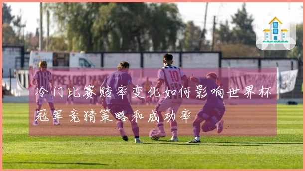 冷门比赛赔率变化如何影响世界杯冠军竞猜策略和成功率